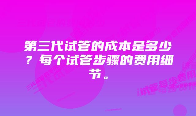 第三代试管的成本是多少？每个试管步骤的费用细节。