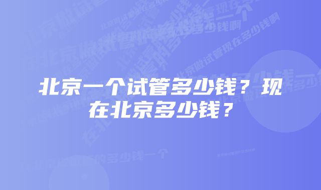 北京一个试管多少钱？现在北京多少钱？