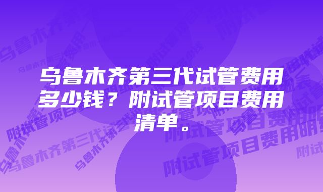 乌鲁木齐第三代试管费用多少钱？附试管项目费用清单。