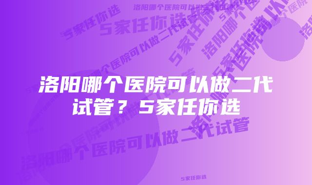 洛阳哪个医院可以做二代试管？5家任你选