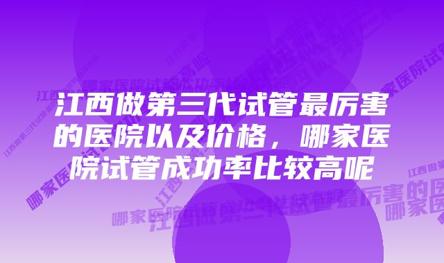 江西做第三代试管最厉害的医院以及价格，哪家医院试管成功率比较高呢