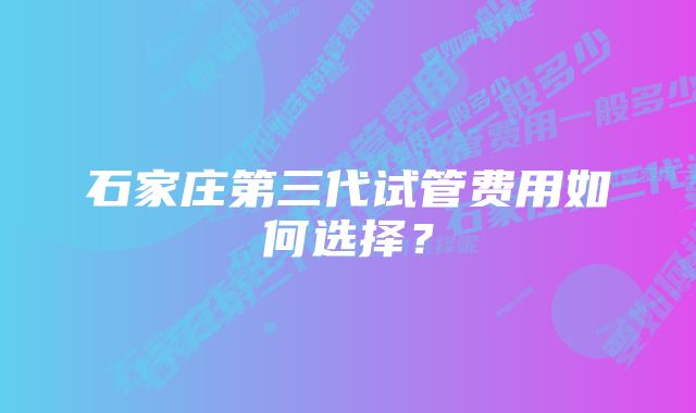 石家庄第三代试管费用如何选择？