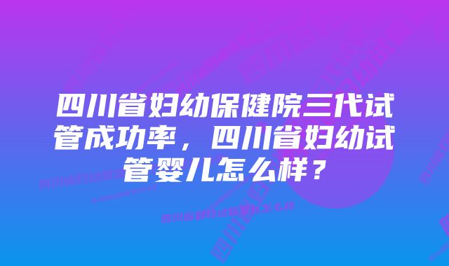 四川省妇幼保健院三代试管成功率，四川省妇幼试管婴儿怎么样？