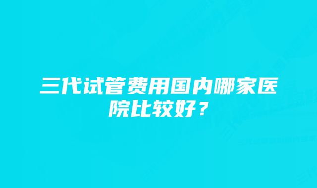 三代试管费用国内哪家医院比较好？