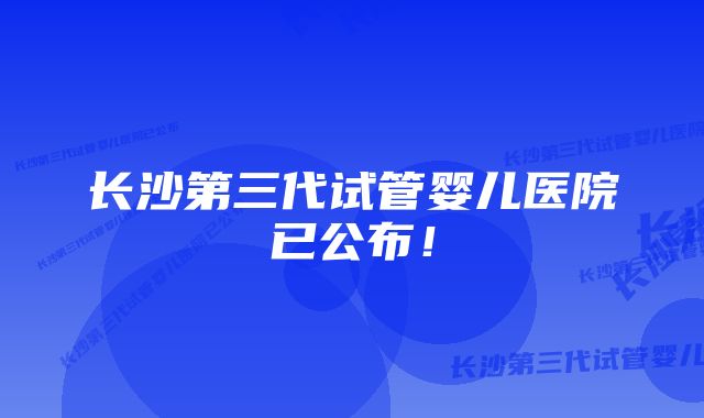 长沙第三代试管婴儿医院已公布！