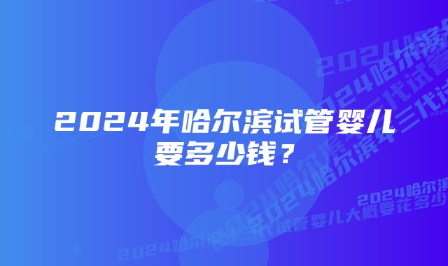 2024年哈尔滨试管婴儿要多少钱？