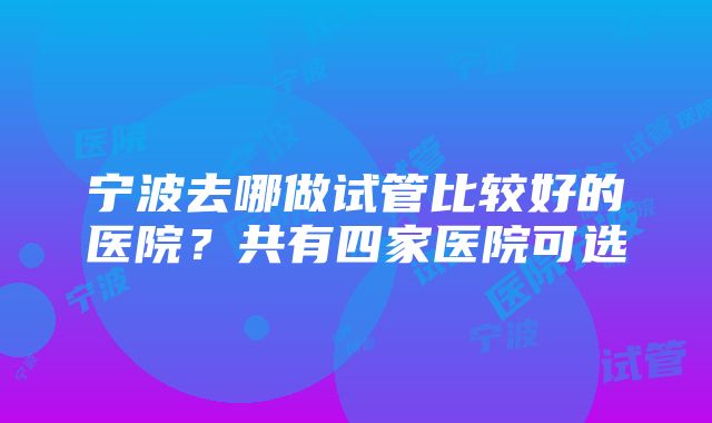 宁波去哪做试管比较好的医院？共有四家医院可选