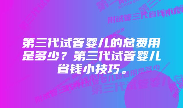 第三代试管婴儿的总费用是多少？第三代试管婴儿省钱小技巧。