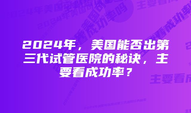 2024年，美国能否出第三代试管医院的秘诀，主要看成功率？