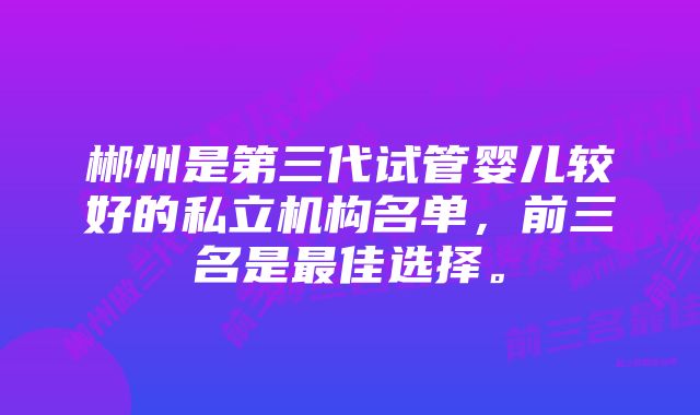 郴州是第三代试管婴儿较好的私立机构名单，前三名是最佳选择。