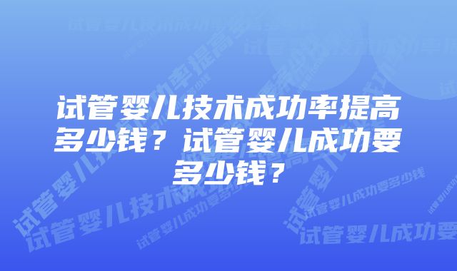 试管婴儿技术成功率提高多少钱？试管婴儿成功要多少钱？