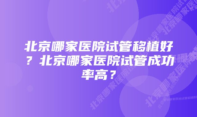 北京哪家医院试管移植好？北京哪家医院试管成功率高？