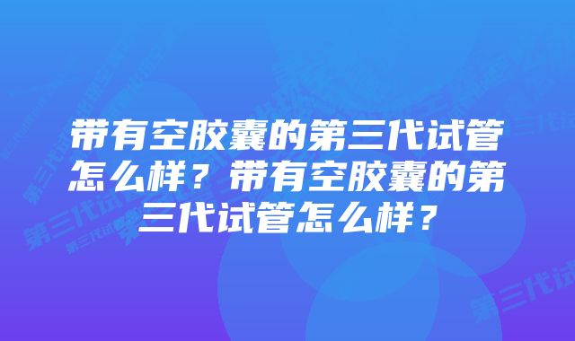 带有空胶囊的第三代试管怎么样？带有空胶囊的第三代试管怎么样？