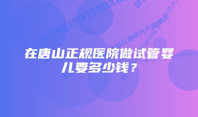 在唐山正规医院做试管婴儿要多少钱？