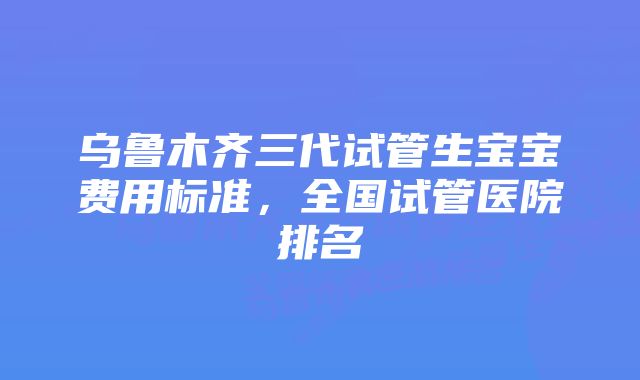 乌鲁木齐三代试管生宝宝费用标准，全国试管医院排名