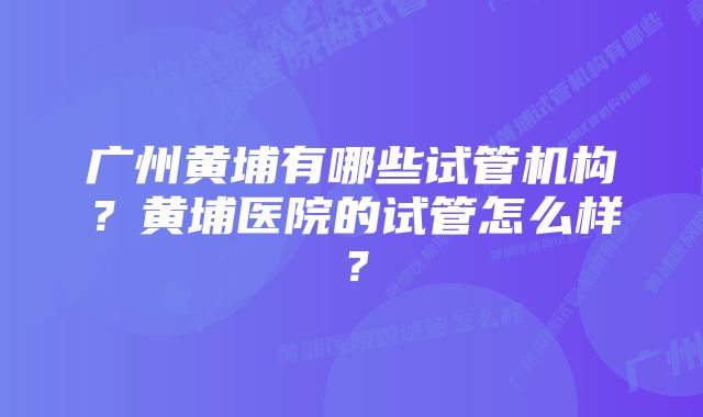 广州黄埔有哪些试管机构？黄埔医院的试管怎么样？