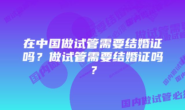 在中国做试管需要结婚证吗？做试管需要结婚证吗？