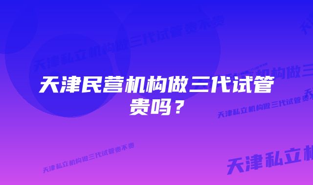 天津民营机构做三代试管贵吗？