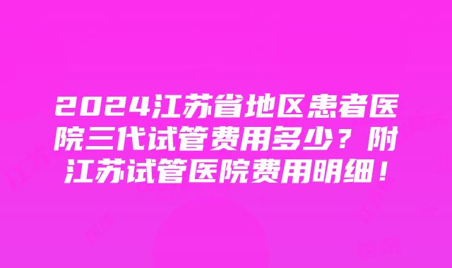 2024江苏省地区患者医院三代试管费用多少？附江苏试管医院费用明细！