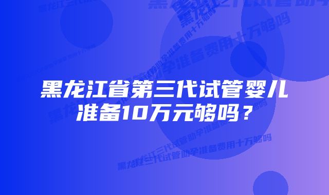 黑龙江省第三代试管婴儿准备10万元够吗？