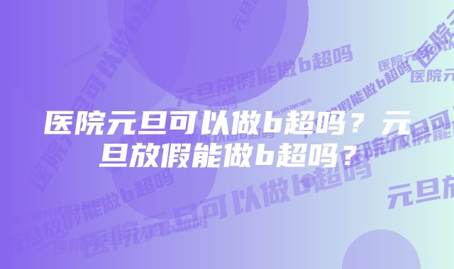 医院元旦可以做b超吗？元旦放假能做b超吗？