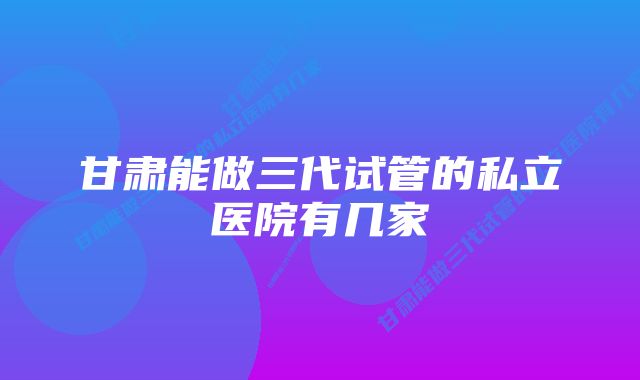 甘肃能做三代试管的私立医院有几家