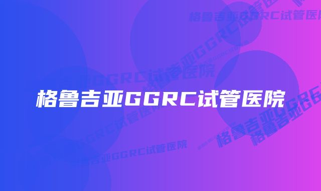 格鲁吉亚GGRC试管医院