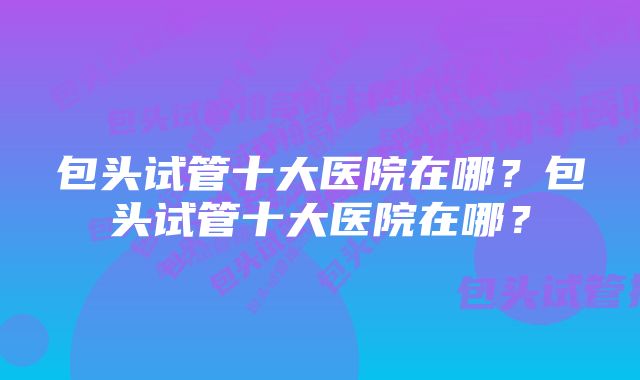 包头试管十大医院在哪？包头试管十大医院在哪？