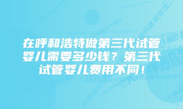 在呼和浩特做第三代试管婴儿需要多少钱？第三代试管婴儿费用不同！