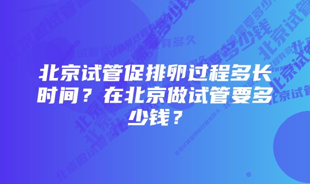 北京试管促排卵过程多长时间？在北京做试管要多少钱？