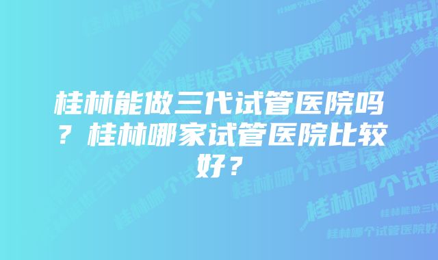 桂林能做三代试管医院吗？桂林哪家试管医院比较好？