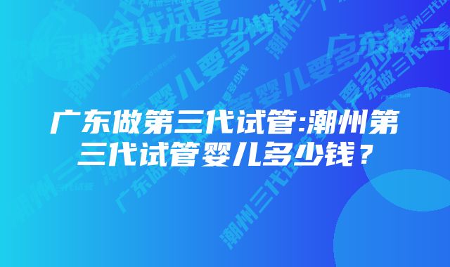 广东做第三代试管:潮州第三代试管婴儿多少钱？