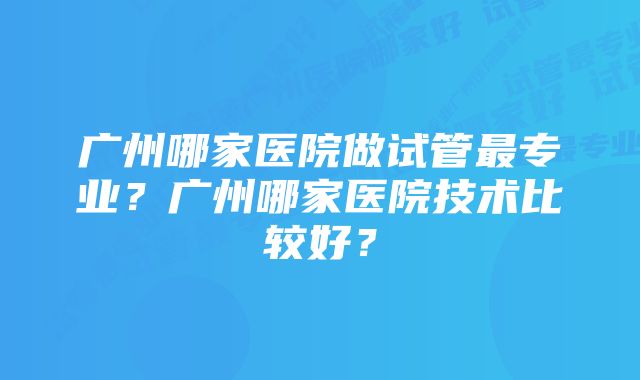 广州哪家医院做试管最专业？广州哪家医院技术比较好？