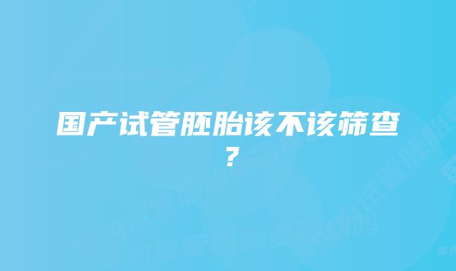 国产试管胚胎该不该筛查？