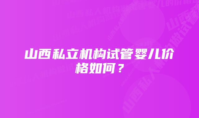 山西私立机构试管婴儿价格如何？