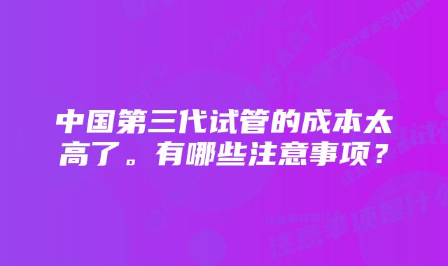 中国第三代试管的成本太高了。有哪些注意事项？