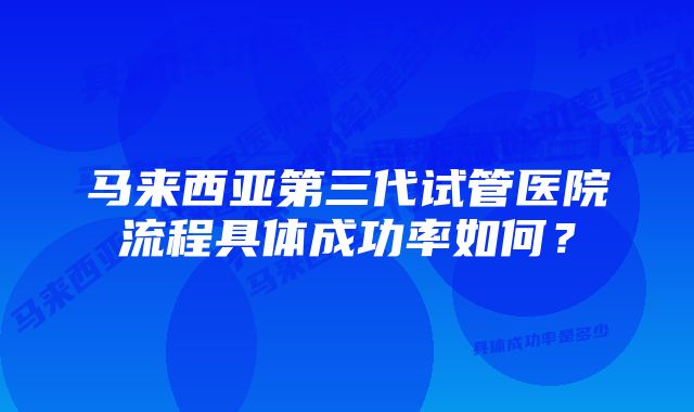 马来西亚第三代试管医院流程具体成功率如何？