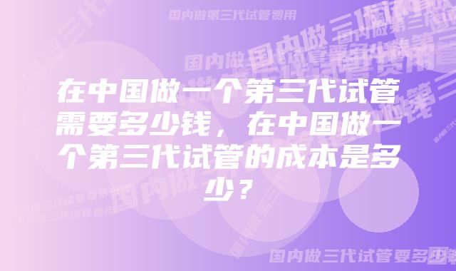 在中国做一个第三代试管需要多少钱，在中国做一个第三代试管的成本是多少？