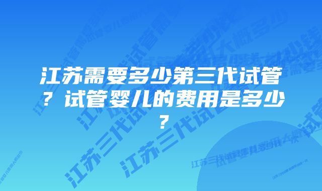 江苏需要多少第三代试管？试管婴儿的费用是多少？