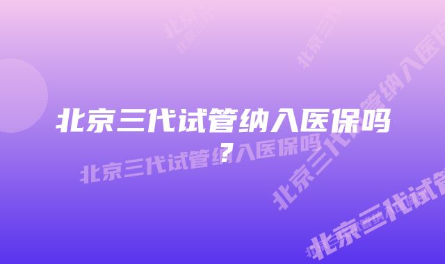 北京三代试管纳入医保吗？