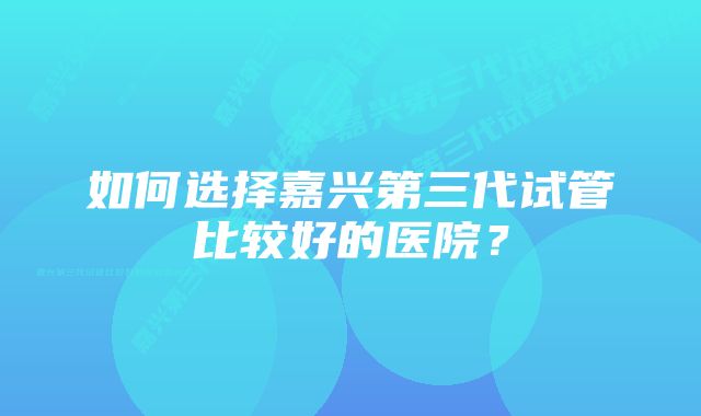 如何选择嘉兴第三代试管比较好的医院？