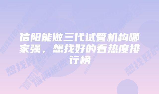 信阳能做三代试管机构哪家强，想找好的看热度排行榜