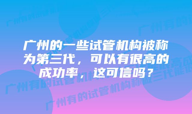 广州的一些试管机构被称为第三代，可以有很高的成功率，这可信吗？