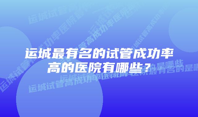 运城最有名的试管成功率高的医院有哪些？