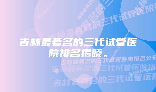 吉林最著名的三代试管医院排名揭晓。