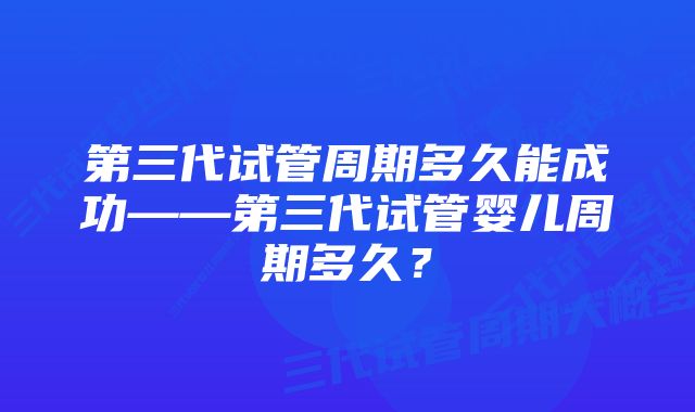 第三代试管周期多久能成功——第三代试管婴儿周期多久？