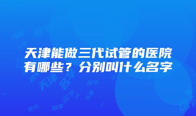 天津能做三代试管的医院有哪些？分别叫什么名字