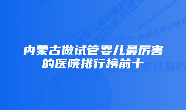 内蒙古做试管婴儿最厉害的医院排行榜前十