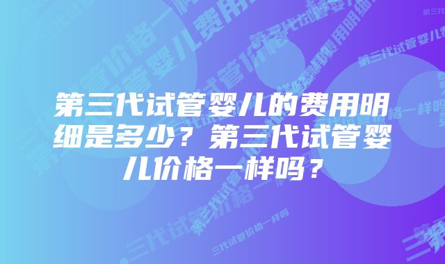 第三代试管婴儿的费用明细是多少？第三代试管婴儿价格一样吗？