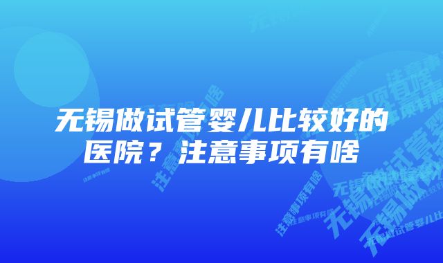 无锡做试管婴儿比较好的医院？注意事项有啥